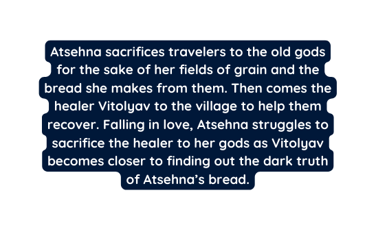 Atsehna sacrifices travelers to the old gods for the sake of her fields of grain and the bread she makes from them Then comes the healer Vitolyav to the village to help them recover Falling in love Atsehna struggles to sacrifice the healer to her gods as Vitolyav becomes closer to finding out the dark truth of Atsehna s bread