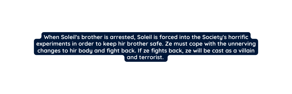 When Soleil s brother is arrested Soleil is forced into the Society s horrific experiments in order to keep hir brother safe Ze must cope with the unnerving changes to hir body and fight back If ze fights back ze will be cast as a villain and terrorist