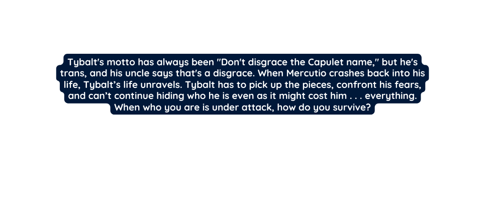 Tybalt s motto has always been Don t disgrace the Capulet name but he s trans and his uncle says that s a disgrace When Mercutio crashes back into his life Tybalt s life unravels Tybalt has to pick up the pieces confront his fears and can t continue hiding who he is even as it might cost him everything When who you are is under attack how do you survive