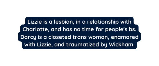 Lizzie is a lesbian in a relationship with Charlotte and has no time for people s bs Darcy is a closeted trans woman enamored with Lizzie and traumatized by Wickham