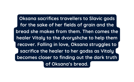 Oksana sacrifices travellers to Slavic gods for the sake of her fields of grain and the bread she makes from them Then comes the healer Vitaly to the dvoryshche to help them recover Falling in love Oksana struggles to sacrifice the healer to her godss as Vitaly becomes closer to finding out the dark truth of Oksana s bread